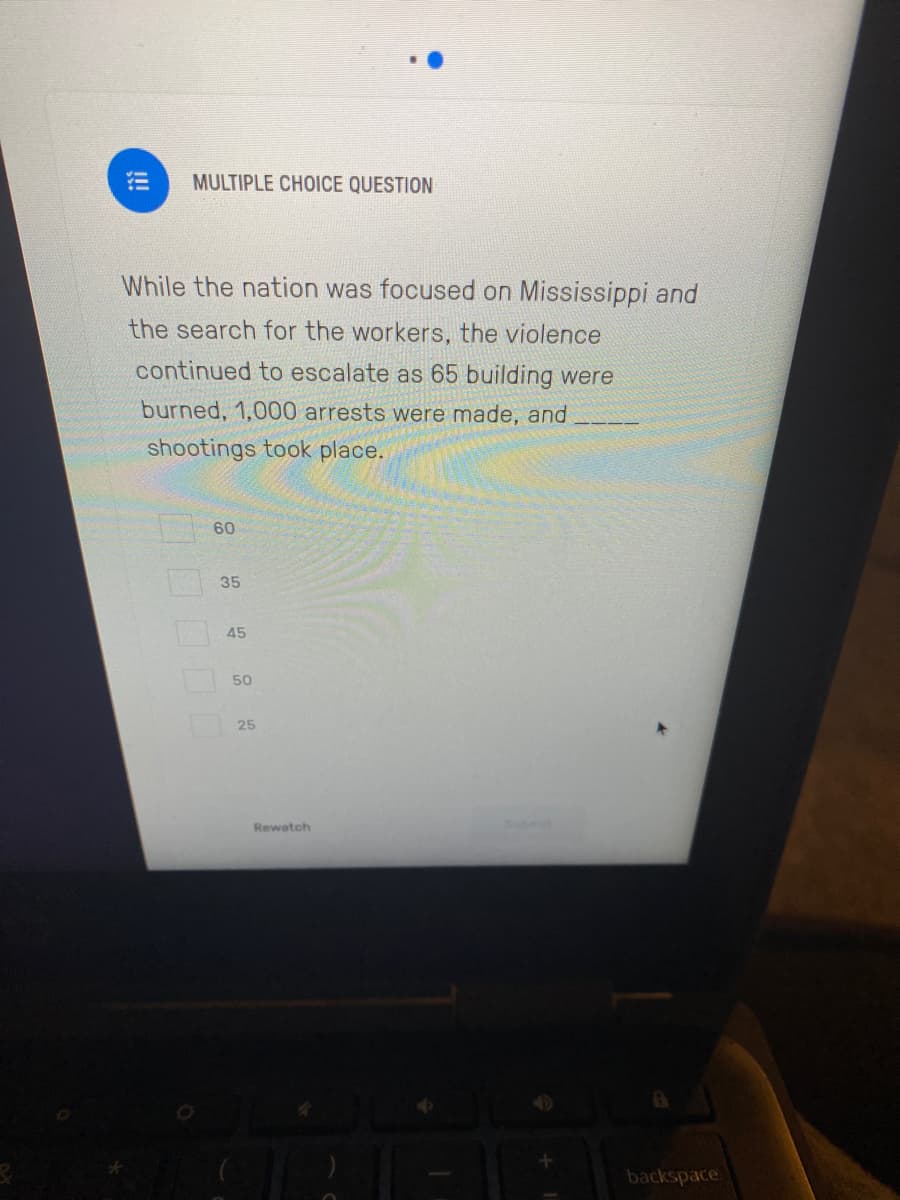 MULTIPLE CHOICE QUESTION
While the nation was focused on Mississippi and
the search for the workers, the violence
continued to escalate as 65 building were
burned, 1,000 arrests were made, and
shootings took place.
60
35
45
50
25
Rewatch
backspace
10000
