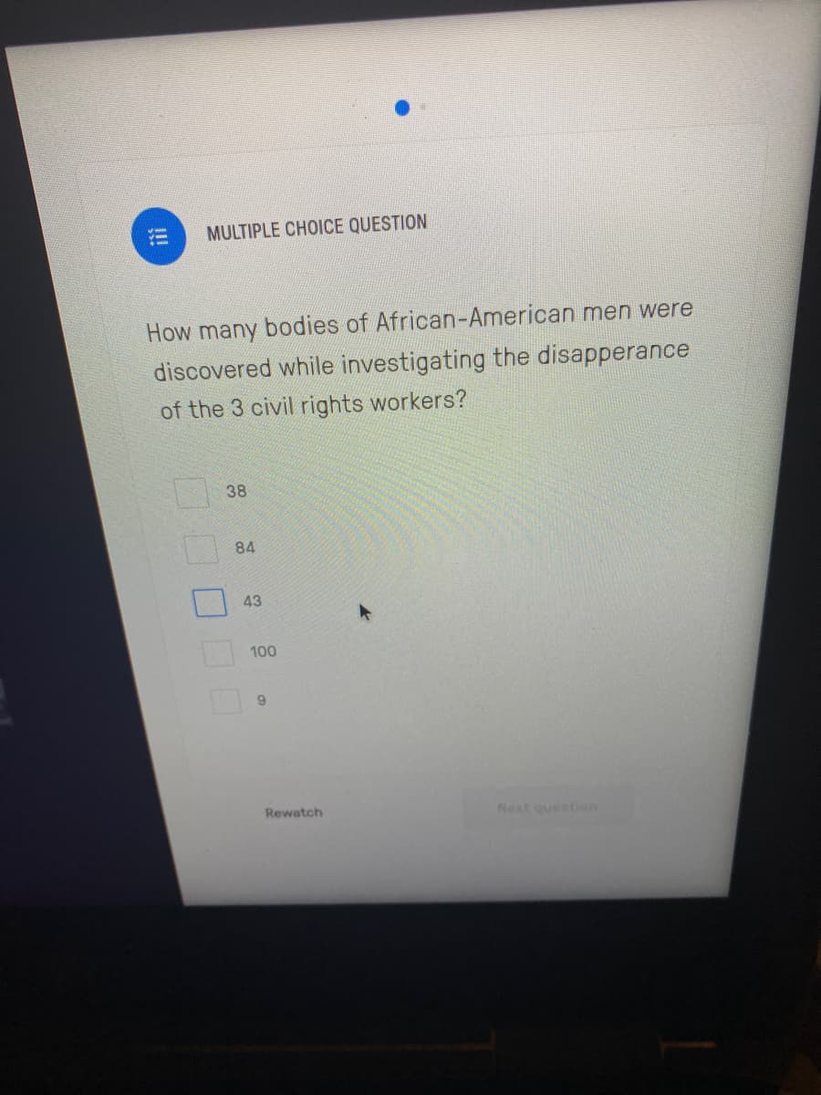 三
MULTIPLE CHOICE QUESTION
How many bodies of African-American men were
discovered while investigating the disapperance
of the 3 civil rights workers?
38
84
43
100
9.
Rewatch
Next question
!!!
