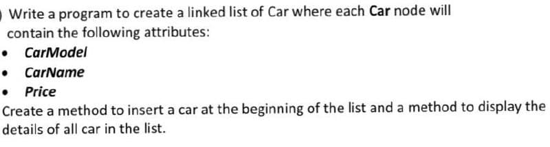 Write a program to create a linked list of Car where each Car node will
contain the following attributes:
• CarModel
CarName
• Price
Create a method to insert a car at the beginning of the list and a method to display the
details of all car in the list.
