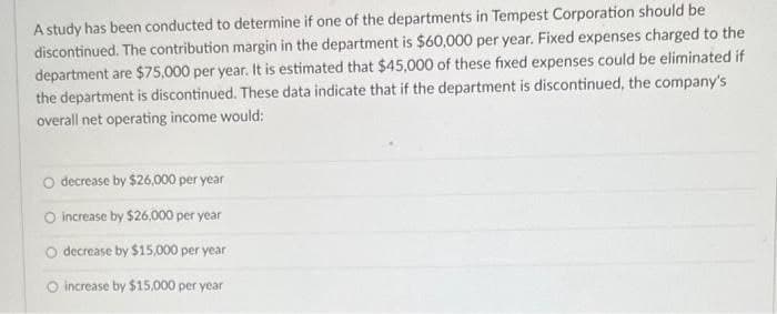 A study has been conducted to determine if one of the departments in Tempest Corporation should be
discontinued. The contribution margin in the department is $60,000 per year. Fixed expenses charged to the
department are $75,000 per year. It is estimated that $45,000 of these fixed expenses could be eliminated if
the department is discontinued. These data indicate that if the department is discontinued, the company's
overall net operating income would:
O decrease by $26,000 per year
O increase by $26,000 per year
O decrease by $15,000 per year
O increase by $15,000 per year