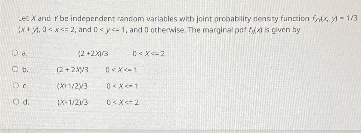 Let X and Y be independent random variables with joint probability density function fxy(x, y) = 1/3
(x + y), 0 < x <= 2, and 0 < y<= 1, and 0 otherwise. The marginal pdf fx(x) is given by
O a.
O b.
O c.
O d.
(2 +2X)/3
(2 + 2X)/3
(X+1/2)/3
(X+1/2)/3
0 < X<= 2
0< X<= 1
0 < X<= 1
0<x<= 2