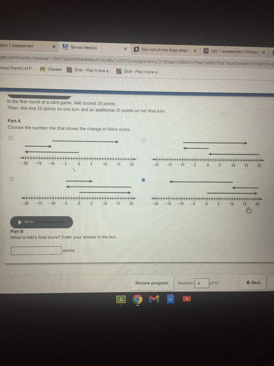 opic 1 Assessment
x s Savvas Rea lize
B four out of nine dogs weighX
O Unit 1 assessment Pre-alge x
om/community/classes/12b076da5f834e049e41c2c8601c2575/assignments/210faael 398547cf9ed1 b8fe75b316ce/content/c7a0f01b-d
chool District ofP..
R Classes
Zilch - Play it now a. O Zilch - Play it now a.
In the first round of a card game, Niki scored 20 points.
Then, she lost 10 points on one turn and an additional 25 points on her final turn.
Part A
Choose the number line that shows the change in Niki's score.
-20 -15 -10
-5
0 5 10
15
20
-20
-15
10
-5
10
15
20
-20
-15 -10
0.
10
15
20
-20
-15-10
-5
0.
5
10
15
20
00:00
Part B
What is Niki's final score? Enter your answer in the box.
points
Review progress
+ Back
Question
6.
of 12
