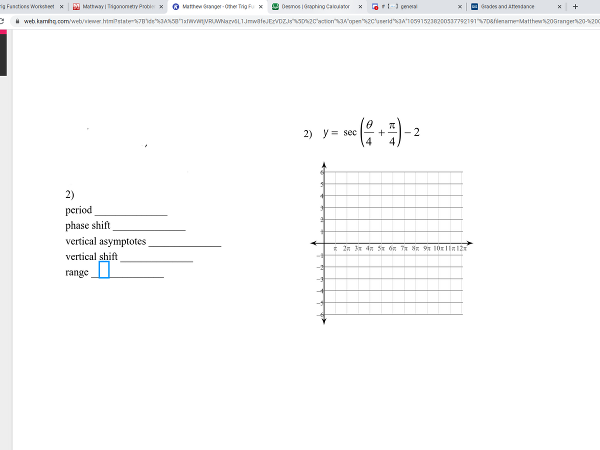 rig Functions Worksheet x
M Mathway | Trigonometry Probler x
K Matthew Granger - Other Trig Fur x
Desmos | Graphing Calculator
G # [) general
sis Grades and Attendance
+
A web.kamihq.com/web/viewer.html?state=%7B"ids"%3A%5B"1xIWvWtjVRUWNazv6L1Jmw8feJEzVDZJs"%5D%2C"action"%3A"open"%2C"userld"%3A"105915238200537792191"%7D&filename=Matthew%20Granger%20-%200
2) y = sec
+
2
2)
period
phase shift
vertical asymptotes
π2π3π 4π 5π 6π 7π 8π 9π 10π 11π 12π
vertical shift
range
