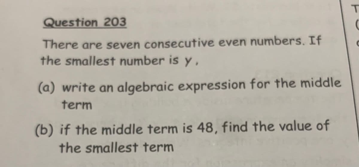 Question 203
There are seven consecutive even numbers. If
the smallest number is y,
(a) write an algebraic expression for the middle
term
(b) if the middle term is 48, find the value of
the smallest term
