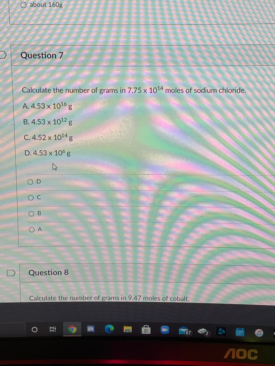 O about 160g
Question 7
Calculate the number of grams in 7.75 x 1014 moles of sodium chloride.
A. 4.53 x 1016 g
B. 4.53 x 1012 g
C. 4.52 x 1014 g
D. 4.53 x 106 g
O D
O A
Question 8
Calculate the number of grams in 9.47 moles of cobalt.
67
近
