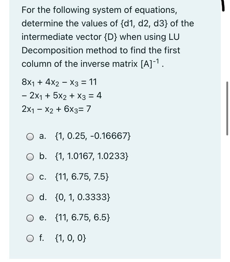 For the following system of equations,
determine the values of {d1, d2, d3} of the
intermediate vector {D} when using LU
Decomposition method to find the first
column of the inverse matrix [A]-1.
8x1 + 4x2 – X3 = 11
- 2x1 + 5x2 + X3 = 4
2x1 - X2 + 6x3= 7
a. {1, 0.25, -0.16667}
O b. {1, 1.0167, 1.0233}
О с. {11, 6.75, 7.5}
d. {0, 1, 0.3333}
Ое. {11, 6.75, 6.5}
O f. {1, 0, 0}
