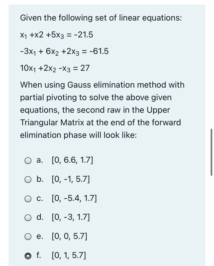 Given the following set of linear equations:
X1 +x2 +5x3 = -21.5
-3x1 + 6x2 +2x3 = -61.5
10x1 +2x2 -X3 = 27
When using Gauss elimination method with
partial pivoting to solve the above given
equations, the second raw in the Upper
Triangular Matrix at the end of the forward
elimination phase will look like:
а. [О, 6.6, 1.7]
O b. [0, -1, 5.7]
Ос. [0, -5.4, 1.7]
d. [0, -3, 1.7]
Ое. [0, 0, 5.7]
O f. [0, 1, 5.7]
