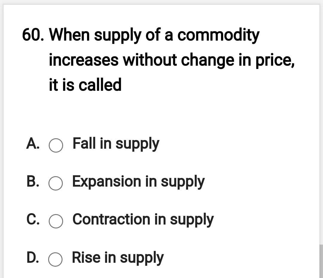 60. When supply of a commodity
increases without change in price,
it is called
A. O Fall in supply
В.
Expansion in supply
C. O Contraction in supply
D. O Rise in supply
