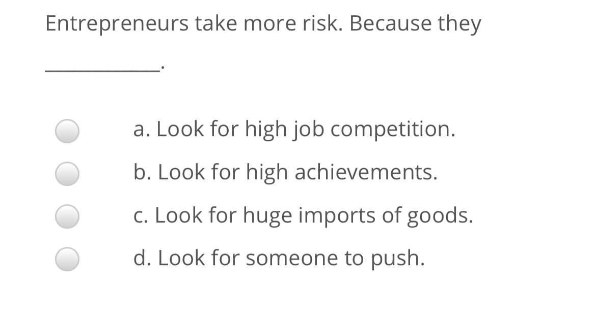 Entrepreneurs take more risk. Because they
a. Look for high job competition.
b. Look for high achievements.
c. Look for huge imports of goods.
d. Look for someone to push.
