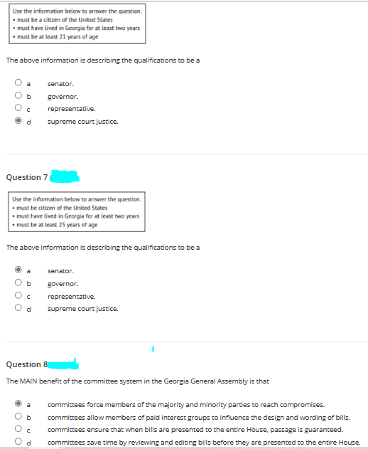 Use the information below to answer the question.
must be a citizen of the United States
must have lived in Georgia for at least two years
must be at least 21 years of age
The above information is describing the qualifications to be a
b
d
Question 7
Use the information below to answer the question.
must be citizen of the United States
• must have lived in Georgia for at least two years
• must be at least 25 years of age
000
The above information is describing the qualifications to be a
senator.
governor.
representative.
supreme court justice.
с
d
senator.
governor.
representative.
supreme court justice.
Question 8
The MAIN benefit of the committee system in the Georgia General Assembly is that
committees force members of the majority and minority parties to reach compromises.
committees allow members of paid interest groups to influence the design and wording of bills.
с committees ensure that when bills are presented to the entire House, passage is guaranteed.
d committees save time by reviewing and editing bills before they are presented to the entire House.
