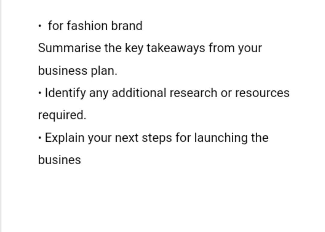 •
⚫ for fashion brand
Summarise the key takeaways from your
business plan.
• Identify any additional research or resources
required.
• Explain your next steps for launching the
busines