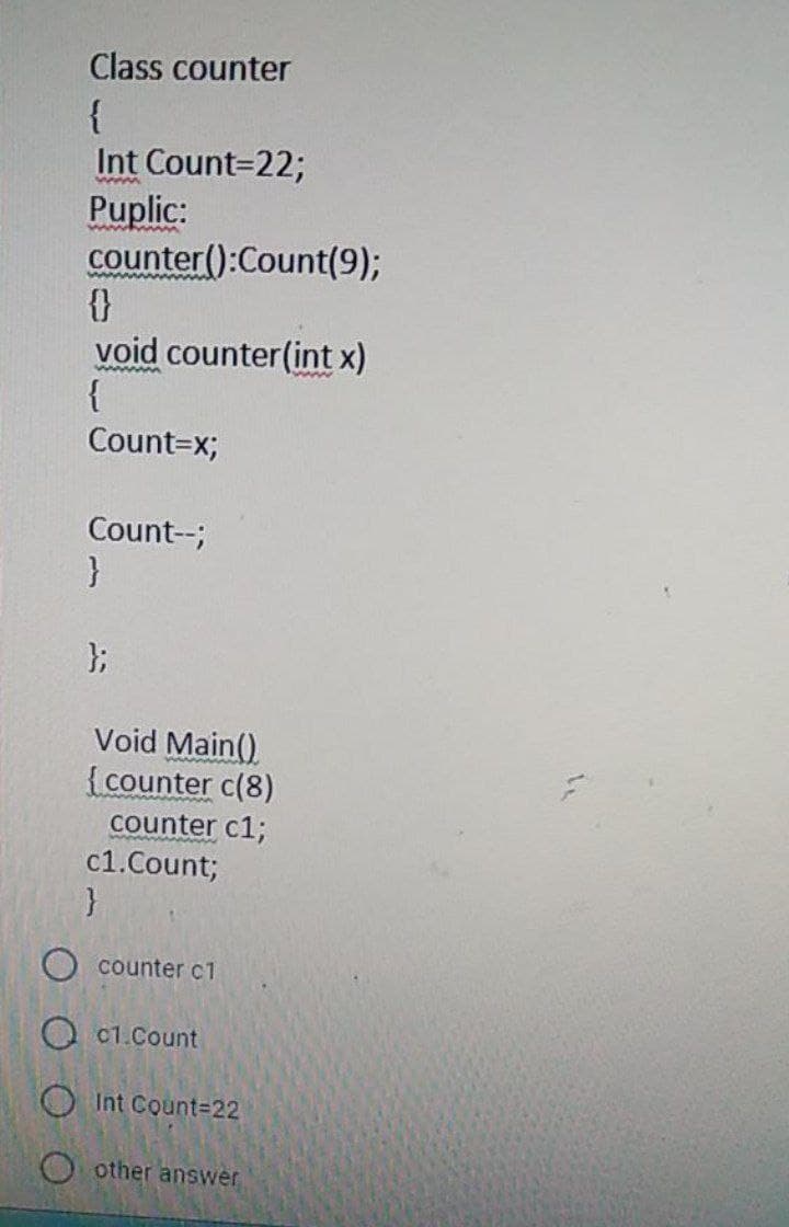 Class counter
{
Int Count=22;
Puplic:
counter():Count(9);
{}
void counter(int x)
{
Count=x;
ww
wWw.
Count--;
}
};
Void Main()
{counter c(8)
counter c1;
c1.Count;
}
counter c1
O c1.Count
OInt Count%3D22
other answer
