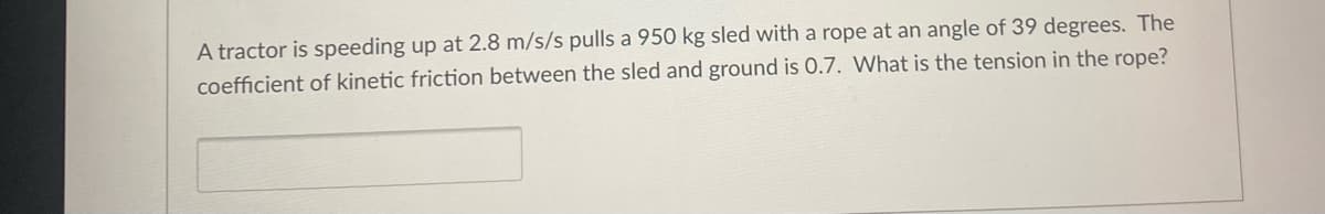 A tractor is speeding up at 2.8 m/s/s pulls a 950 kg sled with a rope at an angle of 39 degrees. The
coefficient of kinetic friction between the sled and ground is 0.7. What is the tension in the rope?
