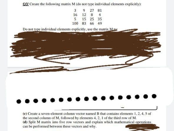 03/ Create the following matrix M (do not type individual elements explicitly):
3
16
9 27 81
12 8 4
15 25 35
83 66 49
Do not type individual elements explicitly, use the matrix M.to:
5
100
(c) Create a seven-element column vector named B that contains elements 1, 2, 4,5 of
the second column of M, followed by elements 4, 2, 1 of the third row of M.
(d) Split M matrix into five row vectors and explain which mathematical operations
can be performed between these vectors and why.