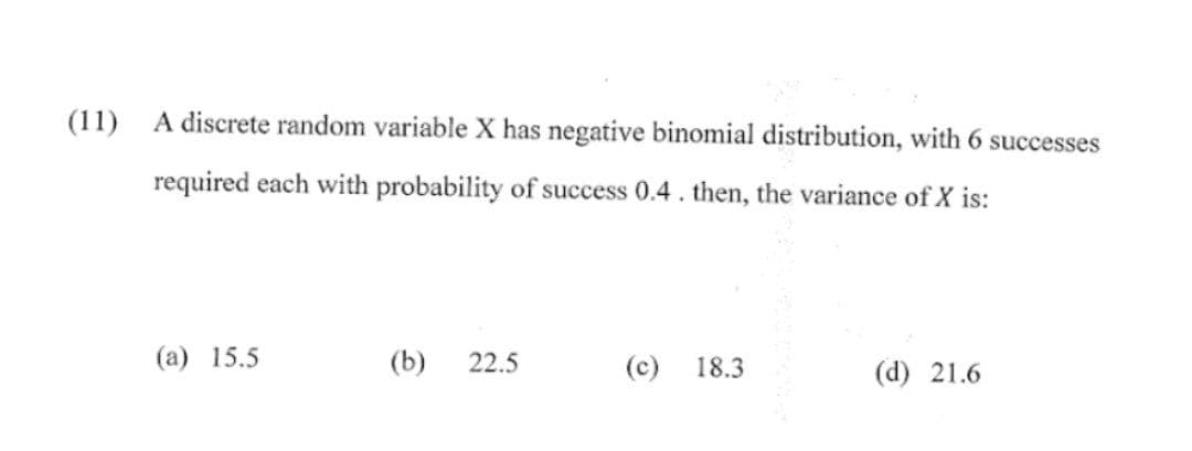 (11)
A discrete random variable X has negative binomial distribution, with 6 successes
required each with probability of success 0.4. then, the variance of X is:
(a) 15.5
(b) 22.5
(c) 18.3
(d) 21.6