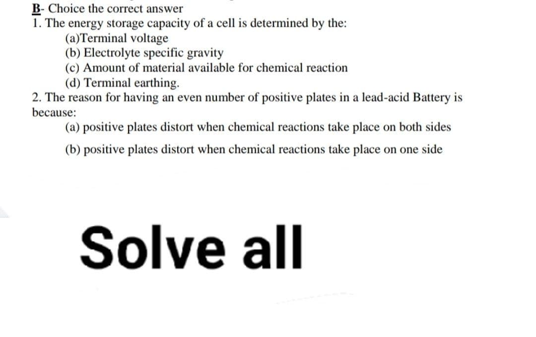 B-Choice the correct answer
1. The energy storage capacity of a cell is determined by the:
(a)Terminal voltage
(b) Electrolyte specific gravity
(c) Amount of material available for chemical reaction
(d) Terminal earthing.
2. The reason for having an even number of positive plates in a lead-acid Battery is
because:
(a) positive plates distort when chemical reactions take place on both sides
(b) positive plates distort when chemical reactions take place on one side
Solve all