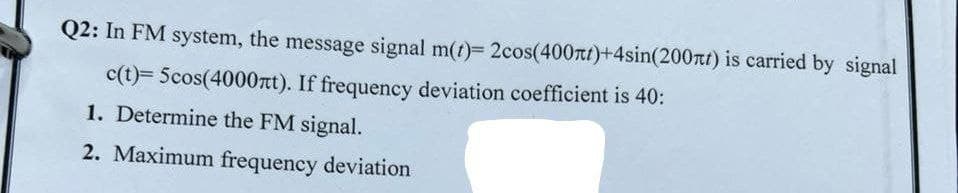 Q2: In FM system, the message signal m(t)= 2cos(400nt)+4sin(200nt) is carried by signal
c(t)= 5cos(4000nt). If frequency deviation coefficient is 40:
1. Determine the FM signal.
2. Maximum frequency deviation