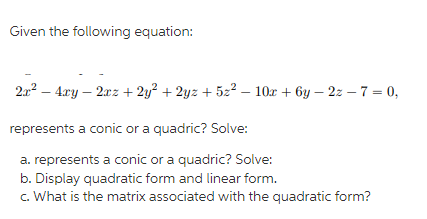 Given the following equation:
2a? – 4xy – 2xz + 2y? + 2yz + 522 – 10x + 6y – 2z – 7 = 0,
represents a conic or a quadric? Solve:
a. represents a conic or a quadric? Solve:
b. Display quadratic form and linear form.
c. What is the matrix associated with the quadratic form?
