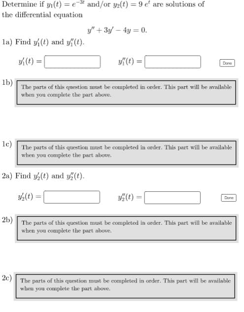 Determine if y(t) = et and/or y(t) = 9 e' are solutions of
the differential equation
la) Find y(t) and y(t).
y{(t)
y" + 3y - 4y = 0.
y"(t)
2a) Find y(t) and y(t).
y₂(t) =
1b)
The parts of this question must be completed in order. This part will be available
when you complete the part above.
Done
1c) The parts of this question must be completed in order. This part will be available
when you complete the part above.
y(t) =
Done
2b) The parts of this question must be completed in order. This part will be available
when you complete the part above.
2c)
The parts of this question must be completed in order. This part will be available
when you complete the part above.