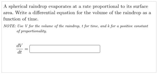 A spherical raindrop evaporates at a rate proportional to its surface
area. Write a differential equation for the volume of the raindrop as a
function of time.
NOTE: Use V for the volume of the raindrop, t for time, and k for a positive constant
of proportionality.
dV
dt