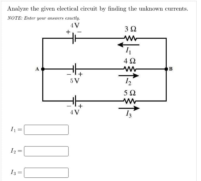 Analyze the given electical circuit by finding the unknown currents.
NOTE: Enter your answers exactly.
4V
I₁
I2
I 3
=
=
A
+
100
-
+
5 V
+
4V
3 Ω
1₁
4Ω
M
12
5Ω
B