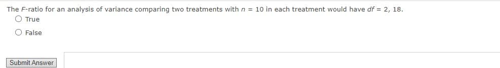 The F-ratio for an analysis of variance comparing two treatments with n = 10 in each treatment would have df = 2, 18.
O True
O False
Submit Answer