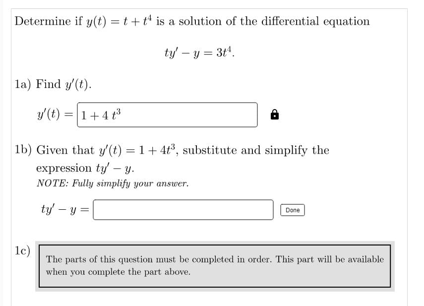 Determine if y(t) = t + t is a solution of the differential equation
ty' - y = 3t4.
la) Find y'(t).
y' (t) = 1 + 4 t³
1b) Given that y'(t) = 1 + 4t³, substitute and simplify the
expression ty' y.
NOTE: Fully simplify your answer.
ty' - y =
-
Done
1c)
The parts of this question must be completed in order. This part will be available
when you complete the part above.