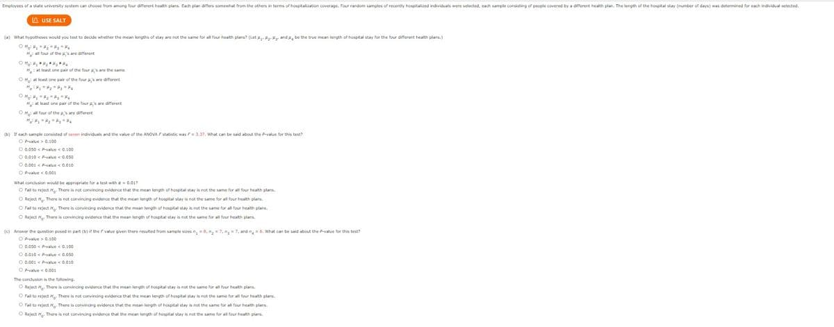 Employees of a state university system can choose from among four different health plans. Each plan differs somewhat from the others in terms of hospitalization coverage. Four random samples of recently hospitalized individuals were selected, each sample consisting people covered by a different health plan. The length of the hospital stay (number of days) was determined for each individual selected.
USE SALT
(a) What hypotheses would you test to decide whether the mean lengths of stay are not the same for all four health plans? (Let H₁ H₂ H3, and 4 be the true mean length of hospital stay for the four different health plans.)
ⒸH₂² H₂ = H₂ = H₂ = H₂
H: all four of the 's are different
O H₂H₂H₂H₂ = H₂
H, at least one pair of the four 's are the same
OH: at least one pair of the four μ's are different
H₂H₂ = H₂ = H₂ = H4
OH₂: H₂ = H₂ = H₂ = H₂
H₂: at least one pair of the four 's are different
O Ho: all four of the 's are different
H₂H₁ H₂ H₂ = H₂
(b) If each sample consisted of seven individuals and the value of the ANOVA F statistic was F = 3.37. What can be said about the P-value for this test?
OP-value> 0.100
O 0.050 < P-value < 0.100
O 0.010 < P-value < 0.050
O 0.001 < P-value < 0.010
OP-value < 0.001
What conclusion would be appropriate for a test with a = 0.01?
O Fail to reject H. There is not convincing evidence that the mean length of hospital stay is not the same for all four health plans.
O Reject H. There is not convincing evidence that the mean length of hospital stay is not the same for all four health plans.
O Fail to reject H. There is convincing evidence that the mean length of hospital stay is not the same for all four health plans.
O Reject H. There is convincing evidence that the mean length of hospital stay is not the same for all four health plans.
(c) Answer the question posed in part (b) if the F value given there resulted from sample sizes n₂ = 8, n₂ = 7, n₂ = 7, and n = 6. What can be said about the P-value for this test?
O P-value > 0.100
O 0.050 < P-value < 0.100
O 0.010 < P-value < 0.050
O 0.001 < P-value < 0.010
O P-value < 0.001
The conclusion is the following.
O Reject Ho. There is convincing evidence that the mean length of hospital stay is not the same for all four health plans.
O Fail to reject H. There is not convincing evidence that the mean length of hospital stay is not the same for all four health plans.
O Fail to reject H. There is convincing evidence that the mean length of hospital stay is not the same for all four health plans.
O Reject Ho. There is not convincing evidence that the mean length of hospital stay is not the same for all four health plans.