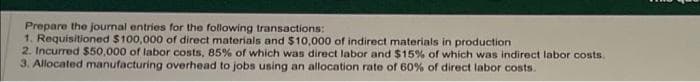 Prepare the journal entries for the following transactions:
1. Requisitioned $100,000 of direct materials and $10,000 of indirect materials in production
2. Incurred $50,000 of labor costs, 85% of which was direct labor and $15% of which was indirect labor costs.
3. Allocated manufacturing overhead to jobs using an allocation rate of 60% of direct labor costs.