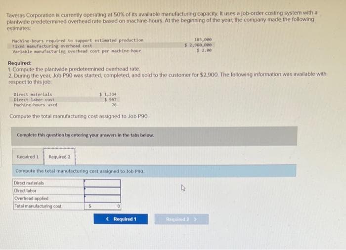 Taveras Corporation is currently operating at 50% of its available manufacturing capacity. It uses a job-order costing system with a
plantwide predetermined overhead rate based on machine-hours. At the beginning of the year, the company made the following
estimates:
Machine-hours required to support estimated production
Fixed manufacturing overhead cost
Variable manufacturing overhead cost per machine-hour
Required:
1. Compute the plantwide predetermined overhead rate.
2. During the year, Job P90 was started, completed, and sold to the customer for $2,900. The following information was available with
respect to this job:
Direct materials.
Direct labor cost
Hachine-hours used
$1,334
$ 957
76
Compute the total manufacturing cost assigned to Job P90.
Complete this question by entering your answers in the tabs below.
Required 1 Required 2
Compute the total manufacturing cost assigned to Job P90.
Direct materials
Direct labor
Overhead applied
Total manufacturing cost
$
185,000
$ 2,960,000
$ 2.00
< Required 1
Required 2 >