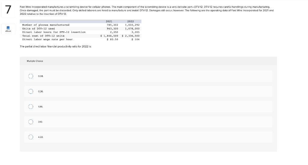 7
Fast Wire Incorporated manufactures a scrambling device for cellular phones. The main component of the scrambling device is a very delicate part-DTV-12. DTV-12 requires careful handlings during manufacturing.
Once damaged, the part must be discarded. Only skilled laborers are hired to manufacture and install DTV-12. Damages still occur, however. The following are the operating data of Fast Wire Incorporated for 2021 and
2022 relative to the insertion of DTV-12.
■
Book
Number of phones manufactured
Units of DTV-12 used
Direct labor hours for DTV-12 insertion
Total cost of DTV-12 units
Direct labor wage rate per hour
The partial direct labor financial productivity ratio for 2022 is:
Multiple Choice
o 0.28.
(
O
O
0.36.
1.99.
3.10.
4.22.
2021
785,302
963,300
2,350
2022
1,033,292
1,078,000
3,205
$ 1,446,500 $ 2,336,500
$83.50
$ 104