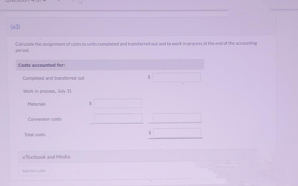 (a3)
Calculate the assignment of costs to units completed and transferred out and to work in process at the end of the accounting
period.
Costs accounted for:
Completed and transferred out
Work in process, July 31
Materials
Conversion costs
Total costs
eTextbook and Media
Save for Later
S
$
$