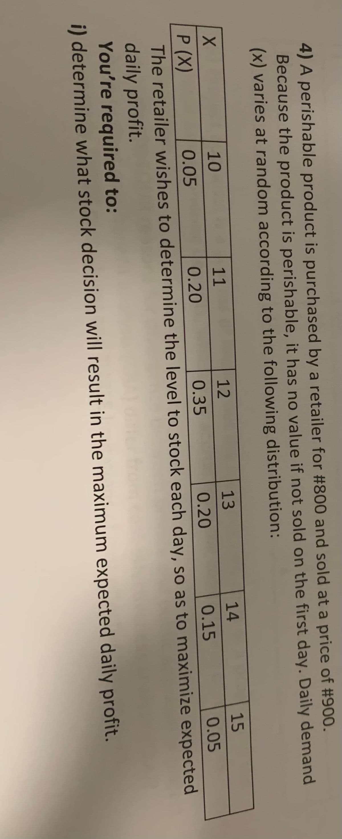 4) A perishable product is purchased by a retailer for #800 and sold at a price of #900.
Because the product is perishable, it has no value if not sold on the first day. Daily demand
(x) varies at random according to the following distribution:
12
0.35
15
0.05
X
10
11
13
14
P (X)
0.05
0.20
0.20
0.15
The retailer wishes to determine the level to stock each day, so as to maximize expected
daily profit.
You're required to:
i) determine what stock decision will result in the maximum expected daily profit.