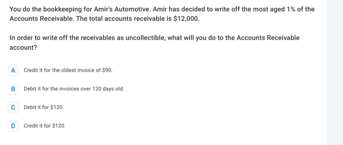 You do the bookkeeping for Amir's Automotive. Amir has decided to write off the most aged 1% of the
Accounts Receivable. The total accounts receivable is $12,000.
In order to write off the receivables as uncollectible, what will you do to the Accounts Receivable
account?
A
B
C
D
Credit it for the oldest invoice of $90.
Debit it for the invoices over 120 days old.
Debit it for $120.
Credit it for $120.