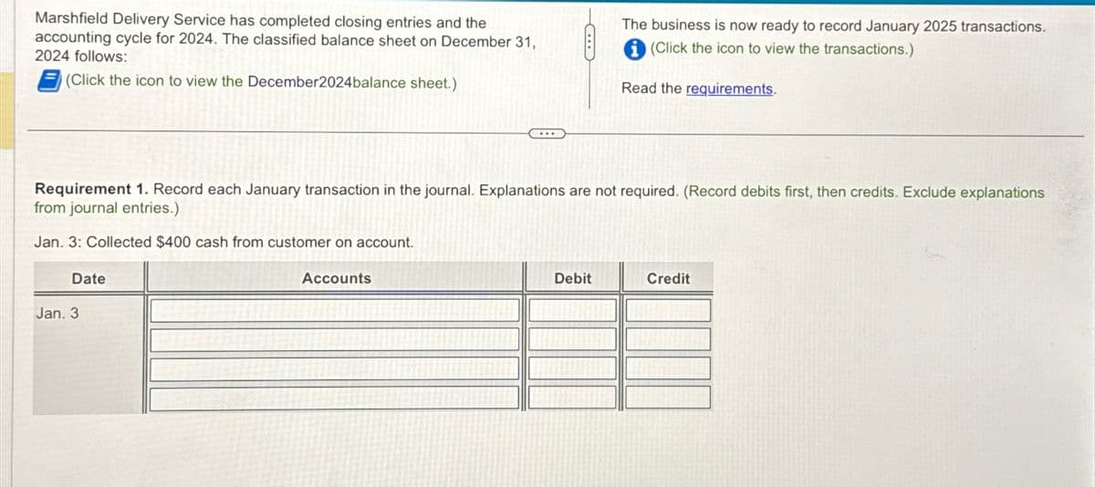 Marshfield Delivery Service has completed closing entries and the
accounting cycle for 2024. The classified balance sheet on December 31,
2024 follows:
(Click the icon to view the December2024 balance sheet.)
Date
Requirement 1. Record each January transaction in the journal. Explanations are not required. (Record debits first, then credits. Exclude explanations
from journal entries.)
Jan. 3: Collected $400 cash from customer on account.
Jan. 3
PERDATA
C
Accounts
The business is now ready to record January 2025 transactions.
(Click the icon to view the transactions.)
Read the requirements.
Debit
Credit