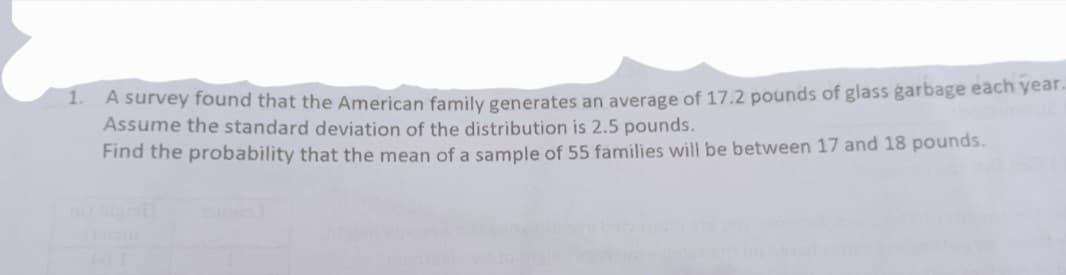 - A survey found that the American family generates an average of 17.2 pounds of glass garbage each year.
Assume the standard deviation of the distribution is 2.5 pounds.
Find the probability that the mean of a sample of 55 families will be between 17 and 18 pounds.
