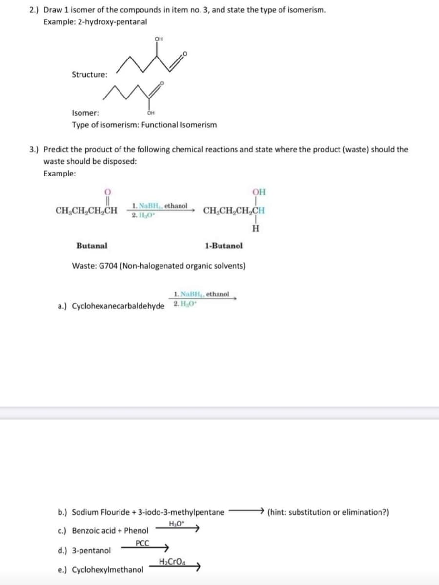 2.) Draw 1 isomer of the compounds in item no. 3, and state the type of isomerism.
Example: 2-hydroxy-pentanal
OH
Structure:
Isomer:
OH
Type of isomerism: Functional Isomerism
3.) Predict the product of the following chemical reactions and state where the product (waste) should the
waste should be disposed:
Example:
OH
1. NaBH, ethanol
2. HO
CH,CH,CH,CH
CH;CH,CH,CH
H
Butanal
1-Butanol
Waste: G704 (Non-halogenated organic solvents)
1. NaBH,, ethanol
a.) Cyclohexanecarbaldehyde 2. H,O"
b.) Sodium Flouride + 3-iodo-3-methylpentane
(hint: substitution or elimination?)
c.) Benzoic acid + Phenol
РСС
d.) 3-pentanol
H>CrO4
e.) Cyclohexylmethanol
