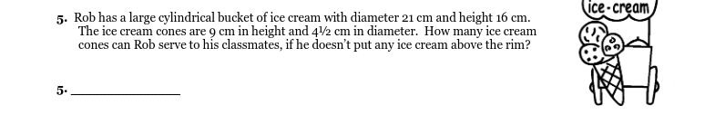 (ice - cream
5. Rob has a large cylindrical bucket of ice cream with diameter 21 cm and height 16 cm.
The ice cream cones are 9 cm in height and 42 cm in diameter. How many ice cream
cones can Rob serve to his classmates, if he doesn't put any ice cream above the rim?
5.

