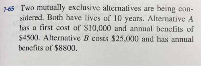 7-65 Two mutually exclusive alternatives are being con-
sidered. Both have lives of 10 years. Alternative A
has a first cost of $10,000 and annual benefits of
$4500. Alternative B costs $25,000 and has annual
benefits of $8800.