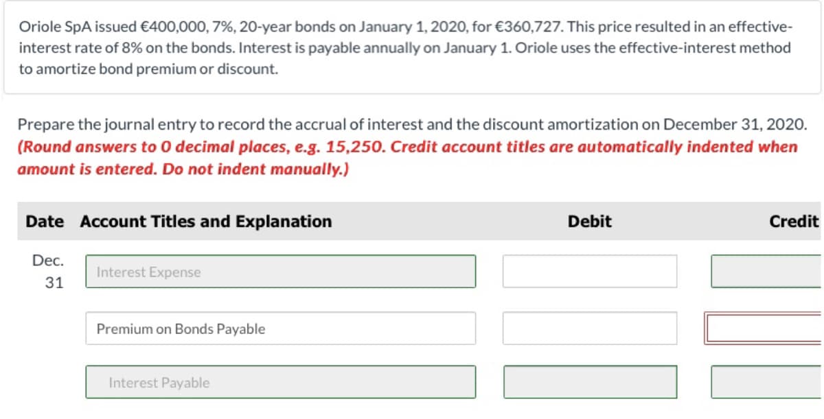 Oriole SpA issued €400,000, 7%, 20-year bonds on January 1, 2020, for €360,727. This price resulted in an effective-
interest rate of 8% on the bonds. Interest is payable annually on January 1. Oriole uses the effective-interest method
to amortize bond premium or discount.
Prepare the journal entry to record the accrual of interest and the discount amortization on December 31, 2020.
(Round answers to 0 decimal places, e.g. 15,250. Credit account titles are automatically indented when
amount is entered. Do not indent manually.)
Date Account Titles and Explanation
Debit
Credit
Dec.
Interest Expense
31
Premium on Bonds Payable
Interest Payable
