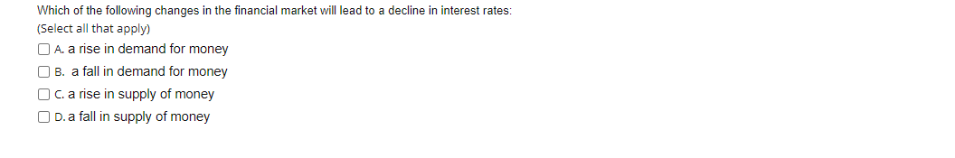 Which of the following changes in the financial market will lead to a decline in interest rates:
(Select all that apply)
O A. a rise in demand for money
O B. a fall in demand for money
OC. a rise in supply of money
O D. a fall in supply of money
