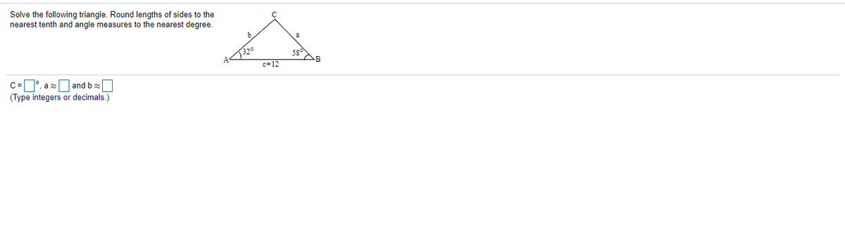 Solve the following triangle. Round lengths of sides to the
nearest tenth and angle measures to the nearest degree.
320
c=12
AB
C=°, ax and bx
(Type integers or decimals.)
