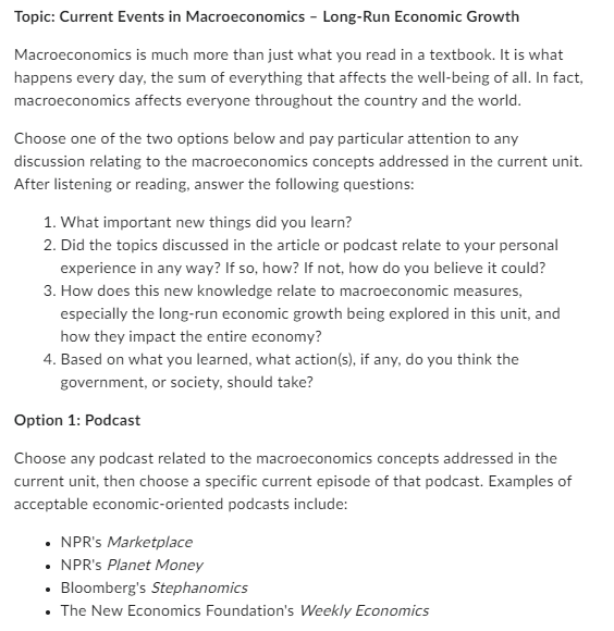 Topic: Current Events in Macroeconomics - Long-Run Economic Growth
Macroeconomics is much more than just what you read in a textbook. It is what
happens every day, the sum of everything that affects the well-being of all. In fact,
macroeconomics affects everyone throughout the country and the world.
Choose one of the two options below and pay particular attention to any
discussion relating to the macroeconomics concepts addressed in the current unit.
After listening or reading, answer the following questions:
1. What important new things did you learn?
2. Did the topics discussed in the article or podcast relate to your personal
experience in any way? If so, how? If not, how do you believe it could?
3. How does this new knowledge relate to macroeconomic measures,
especially the long-run economic growth being explored in this unit, and
how they impact the entire economy?
4. Based on what you learned, what action(s), if any, do you think the
government, or society, should take?
Option 1: Podcast
Choose any podcast related to the macroeconomics concepts addressed in the
current unit, then choose a specific current episode of that podcast. Examples of
acceptable economic-oriented podcasts include:
⚫ NPR's Marketplace
• NPR's Planet Money
⚫ Bloomberg's Stephanomics
•
⚫ The New Economics Foundation's Weekly Economics