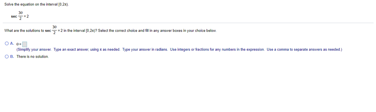 Solve the equation on the interval [0,2x).
30
sec 5=2
30
What are the solutions to sec=2 in the interval [0,2x)? Select the correct choice and fill in any answer boxes in your choice below.
O A. 0=
(Simplify your answer. Type an exact answer, using t as needed. Type your answer in radians. Use integers or fractions for any numbers in the expression. Use a comma to separate answers as needed.)
O B. There is no solution.
