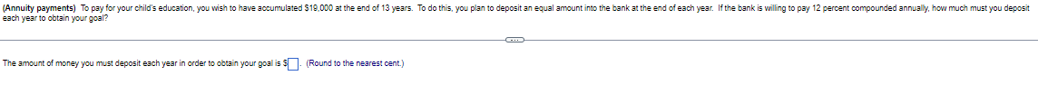 (Annuity payments) To pay for your child's education, you wish to have accumulated $19,000 at the end of 13 years. To do this, you plan to deposit an equal amount into the bank at the end of each year. If the bank is willing to pay 12 percent compounded annually, how much must you deposit
each year to obtain your goal?
The amount of money you must deposit each year in order to obtain your goal is $. (Round to the nearest cent.)