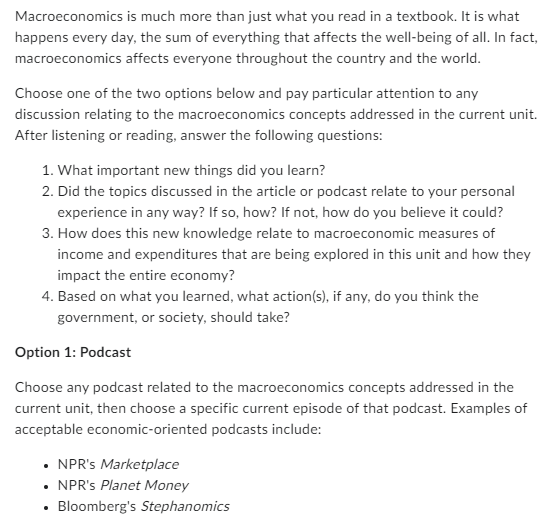 Macroeconomics is much more than just what you read in a textbook. It is what
happens every day, the sum of everything that affects the well-being of all. In fact,
macroeconomics affects everyone throughout the country and the world.
Choose one of the two options below and pay particular attention to any
discussion relating to the macroeconomics concepts addressed in the current unit.
After listening or reading, answer the following questions:
1. What important new things did you learn?
2. Did the topics discussed in the article or podcast relate to your personal
experience in any way? If so, how? If not, how do you believe it could?
3. How does this new knowledge relate to macroeconomic measures of
income and expenditures that are being explored in this unit and how they
impact the entire economy?
4. Based on what you learned, what action(s), if any, do you think the
government, or society, should take?
Option 1: Podcast
Choose any podcast related to the macroeconomics concepts addressed in the
current unit, then choose a specific current episode of that podcast. Examples of
acceptable economic-oriented podcasts include:
⚫ NPR's Marketplace
•
•
NPR's Planet Money
Bloomberg's Stephanomics