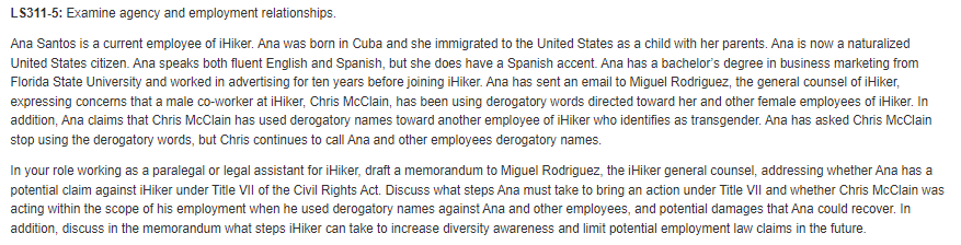 LS311-5: Examine agency and employment relationships.
Ana Santos is a current employee of iHiker. Ana was born in Cuba and she immigrated to the United States as a child with her parents. Ana is now a naturalized
United States citizen. Ana speaks both fluent English and Spanish, but she does have a Spanish accent. Ana has a bachelor's degree in business marketing from
Florida State University and worked in advertising for ten years before joining iHiker. Ana has sent an email to Miguel Rodriguez, the general counsel of iHiker,
expressing concerns that a male co-worker at iHiker, Chris McClain, has been using derogatory words directed toward her and other female employees of iHiker. In
addition, Ana claims that Chris McClain has used derogatory names toward another employee of iHiker who identifies as transgender. Ana has asked Chris McClain
stop using the derogatory words, but Chris continues to call Ana and other employees derogatory names.
In your role working as a paralegal or legal assistant for iHiker, draft a memorandum to Miguel Rodriguez, the iHiker general counsel, addressing whether Ana has a
potential claim against iHiker under Title VII of the Civil Rights Act. Discuss what steps Ana must take to bring an action under Title VII and whether Chris McClain was
acting within the scope of his employment when he used derogatory names against Ana and other employees, and potential damages that Ana could recover. In
addition, discuss in the memorandum what steps iHiker can take to increase diversity awareness and limit potential employment law claims in the future.