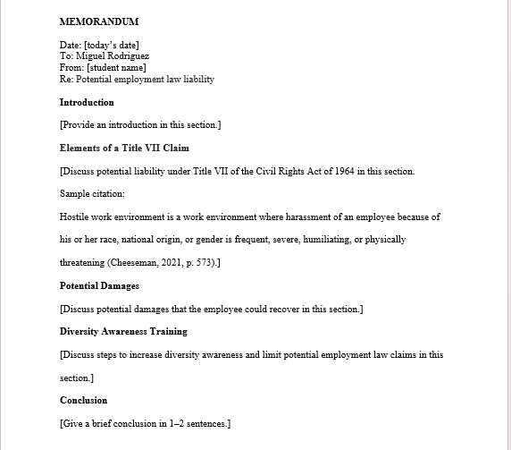 MEMORANDUM
Date: [today's date]
To: Miguel Rodriguez
From: [student name]
Re: Potential employment law liability
Introduction
[Provide an introduction in this section.]
Elements of a Title VII Claim
[Discuss potential liability under Title VII of the Civil Rights Act of 1964 in this section.
Sample citation:
Hostile work environment is a work environment where harassment of an employee because of
his or her race, national origin, or gender is frequent, severe, humiliating, or physically
threatening (Cheeseman, 2021, p. 573).]
Potential Damages
[Discuss potential damages that the employee could recover in this section.]
Diversity Awareness Training
[Discuss steps to increase diversity awareness and limit potential employment law claims in this
section.]
Conclusion
[Give a brief conclusion in 1-2 sentences.]