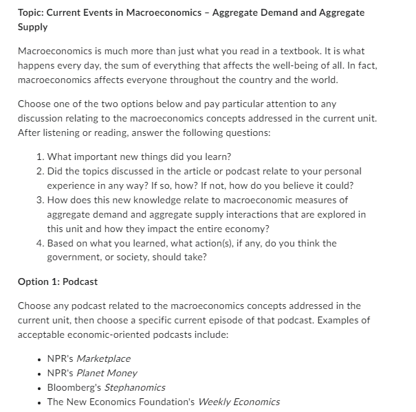 Topic: Current Events in Macroeconomics - Aggregate Demand and Aggregate
Supply
Macroeconomics is much more than just what you read in a textbook. It is what
happens every day, the sum of everything that affects the well-being of all. In fact,
macroeconomics affects everyone throughout the country and the world.
Choose one of the two options below and pay particular attention to any
discussion relating to the macroeconomics concepts addressed in the current unit.
After listening or reading, answer the following questions:
1. What important new things did you learn?
2. Did the topics discussed in the article or podcast relate to your personal
experience in any way? If so, how? If not, how do you believe it could?
3. How does this new knowledge relate to macroeconomic measures of
aggregate demand and aggregate supply interactions that are explored in
this unit and how they impact the entire economy?
4. Based on what you learned, what action(s), if any, do you think the
government, or society, should take?
Option 1: Podcast
Choose any podcast related to the macroeconomics concepts addressed in the
current unit, then choose a specific current episode of that podcast. Examples of
acceptable economic-oriented podcasts include:
• NPR's Marketplace
⚫ NPR's Planet Money
⚫ Bloomberg's Stephanomics
• The New Economics Foundation's Weekly Economics