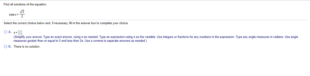 Find all solutions of the equation.
V3
coS x =
2
Select the correct choice below and, if necessary, fill in the answer box to complete your choice.
O A. x=
(Simplify your answer. Type an exact answer, using a as needed. Type an expression using n as the variable. Use integers or fractions for any numbers in the expression. Type any angle measures in radians. Use angle
measures greater than or equal to 0 and less than 2n. Use a comma to separate answers as needed.)
O B. There is no solution.
